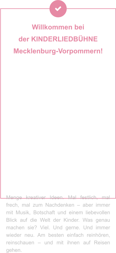 Willkommen bei  der KINDERLIEDBÜHNE  Mecklenburg-Vorpommern! Sie machen Geschichten hörbar, Musik erlebbar und Theater zum Abenteuer – für Kinder und Familien, die mit dem Herzen lauschen. Ob als Hörspiel, Lied oder Live-Bühnenzauber: Ihre Produktionen stecken voller Fantasie, Gefühl und einer Prise Augenzwinkern. Seit Jahrzehnten begeistern Andrea Peters und Thomas Birkigt kleine und große Ohren – mit Stoff aus dem Kinderalltag, Themen zum Staunen, Lachen oder Mitmachen und jeder Menge kreativer Ideen. Mal festlich, mal frech, mal zum Nachdenken – aber immer mit Musik, Botschaft und einem liebevollen Blick auf die Welt der Kinder. Was genau machen sie? Viel. Und gerne. Und immer wieder neu. Am besten einfach reinhören, reinschauen – und mit ihnen auf Reisen gehen.